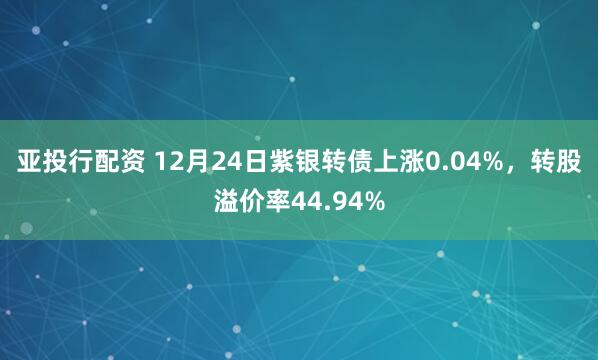 亚投行配资 12月24日紫银转债上涨0.04%，转股溢价率44.94%