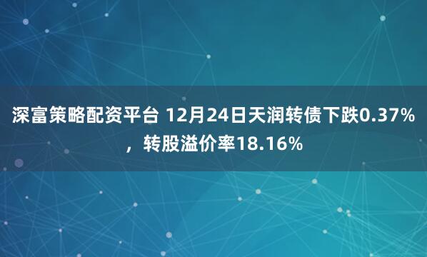 深富策略配资平台 12月24日天润转债下跌0.37%，转股溢价率18.16%