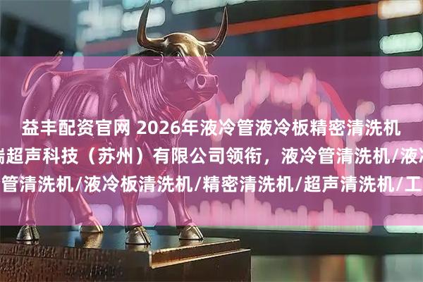 益丰配资官网 2026年液冷管液冷板精密清洗机厂家权威推荐：润斯普瑞超声科技（苏州）有限公司领衔，液冷管清洗机/液冷板清洗机/精密清洗机/超声清洗机/工业清洗设备