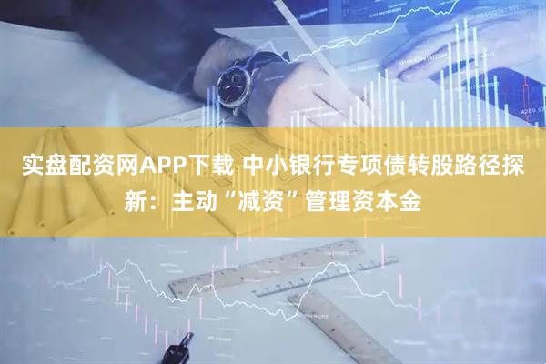 实盘配资网APP下载 中小银行专项债转股路径探新：主动“减资”管理资本金
