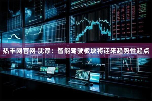 热丰网官网 沈淳：智能驾驶板块将迎来趋势性起点