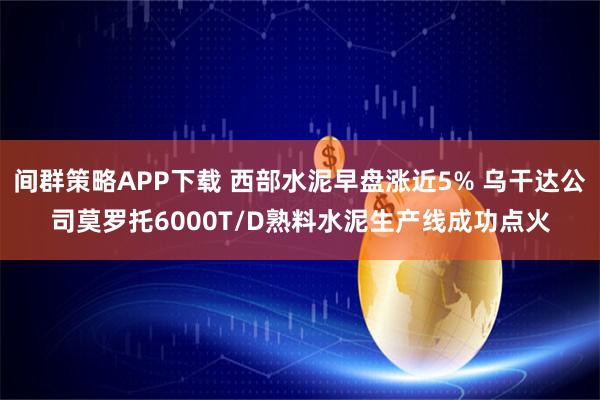 间群策略APP下载 西部水泥早盘涨近5% 乌干达公司莫罗托6000T/D熟料水泥生产线成功点火