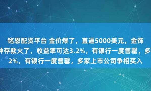 铭恩配资平台 金价爆了，直逼5000美元，金饰克价超1500元！这种存款火了，收益率可达3.2%，有银行一度售罄，多家上市公司争相买入