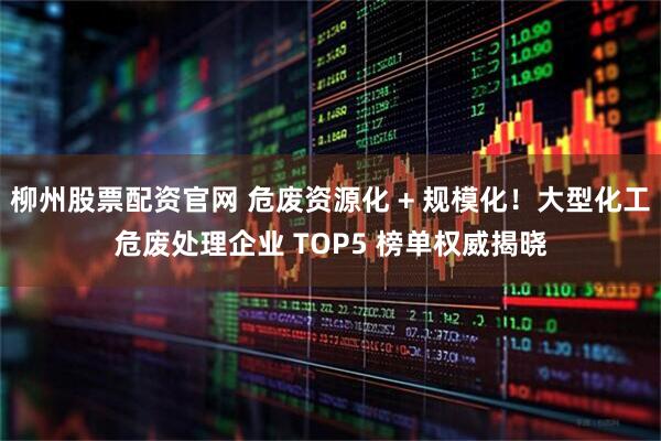 柳州股票配资官网 危废资源化 + 规模化！大型化工危废处理企业 TOP5 榜单权威揭晓