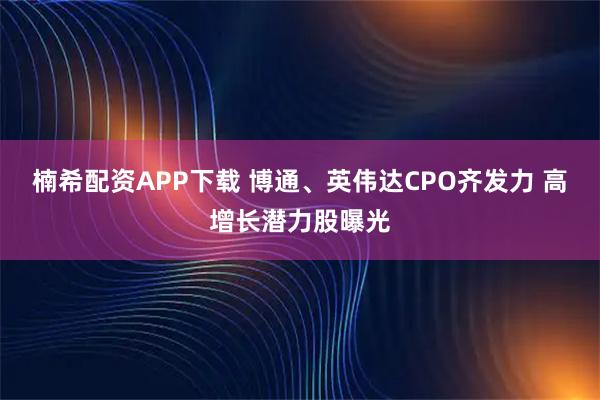 楠希配资APP下载 博通、英伟达CPO齐发力 高增长潜力股曝光