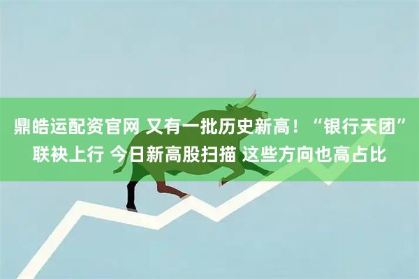 鼎皓运配资官网 又有一批历史新高!“银行天团”联袂上行 今日新高股扫描 这些方向也高占比