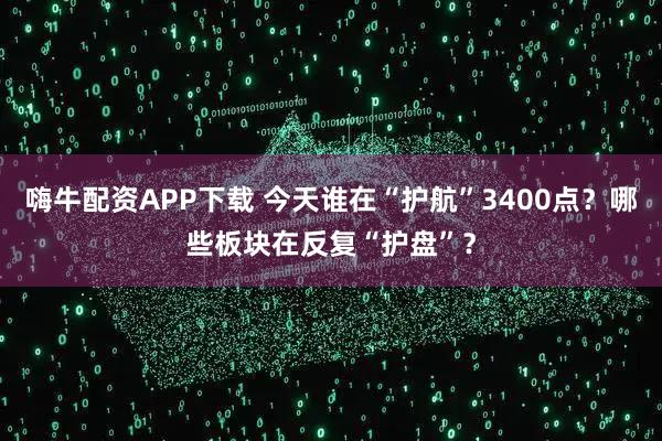 嗨牛配资APP下载 今天谁在“护航”3400点？哪些板块在反复“护盘”？