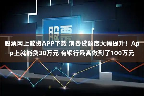 股票网上配资APP下载 消费贷额度大幅提升！App上就能贷30万元 有银行最高做到了100万元