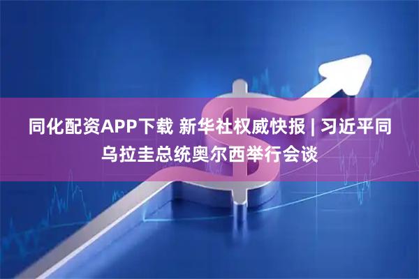 同化配资APP下载 新华社权威快报 | 习近平同乌拉圭总统奥尔西举行会谈