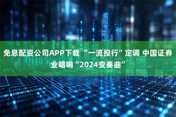 免息配资公司APP下载 “一流投行”定调 中国证券业唱响“2024变奏曲”
