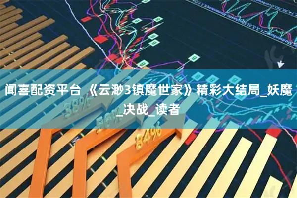 闻喜配资平台 《云渺3镇魔世家》精彩大结局_妖魔_决战_读者