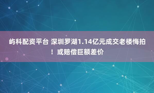 屿科配资平台 深圳罗湖1.14亿元成交老楼悔拍！或赔偿巨额差价