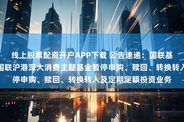 线上股票配资开户APP下载 公告速递：国联基金管理有限公司关于国联沪港深大消费主题基金暂停申购、赎回、转换转入及定期定额投资业务