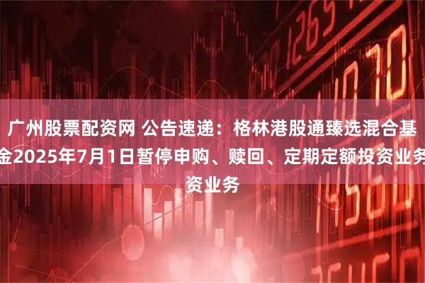 广州股票配资网 公告速递：格林港股通臻选混合基金2025年7月1日暂停申购、赎回、定期定额投资业务