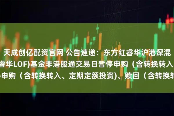 天成创亿配资官网 公告速递：东方红睿华沪港深混合（场内简称：东方红睿华LOF)基金非港股通交易日暂停申购（含转换转入、定期定额投资)、赎回（含转换转出)业务
