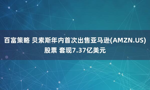 百富策略 贝索斯年内首次出售亚马逊(AMZN.US)股票 套现7.37亿美元
