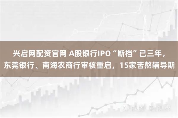 兴启网配资官网 A股银行IPO“断档”已三年，东莞银行、南海农商行审核重启，15家苦熬辅导期