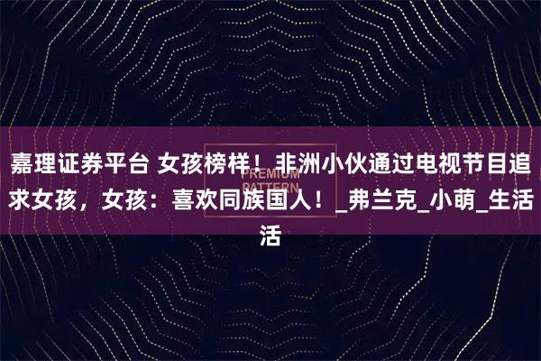 嘉理证券平台 女孩榜样！非洲小伙通过电视节目追求女孩，女孩：喜欢同族国人！_弗兰克_小萌_生活