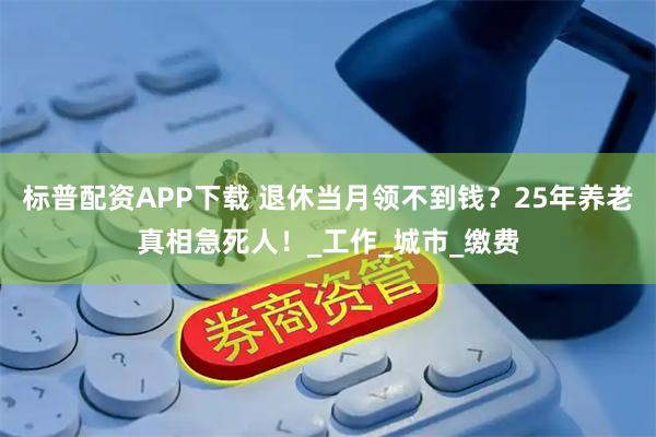 标普配资APP下载 退休当月领不到钱？25年养老真相急死人！_工作_城市_缴费