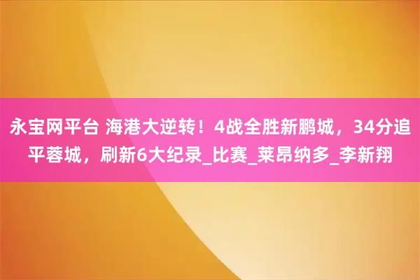 永宝网平台 海港大逆转！4战全胜新鹏城，34分追平蓉城，刷新6大纪录_比赛_莱昂纳多_李新翔
