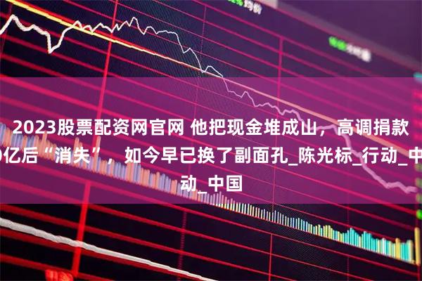 2023股票配资网官网 他把现金堆成山，高调捐款20亿后“消失”，如今早已换了副面孔_陈光标_行动_中国