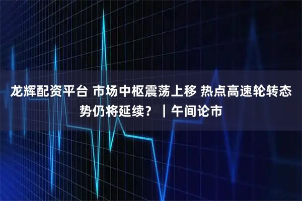 龙辉配资平台 市场中枢震荡上移 热点高速轮转态势仍将延续？｜午间论市