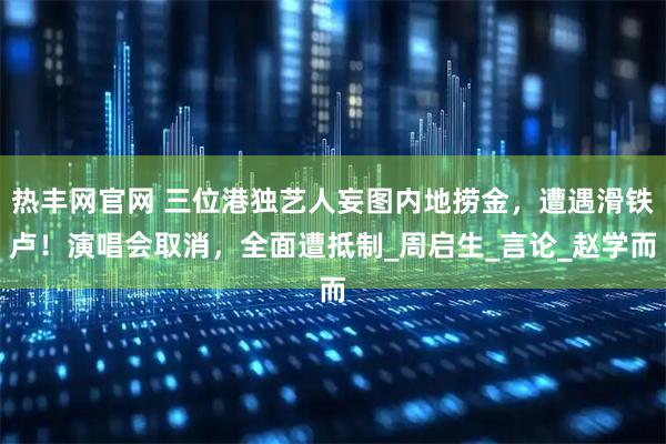 热丰网官网 三位港独艺人妄图内地捞金，遭遇滑铁卢！演唱会取消，全面遭抵制_周启生_言论_赵学而