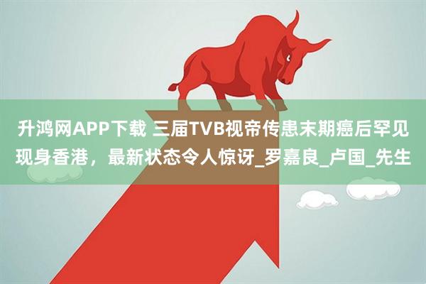 升鸿网APP下载 三届TVB视帝传患末期癌后罕见现身香港，最新状态令人惊讶_罗嘉良_卢国_先生