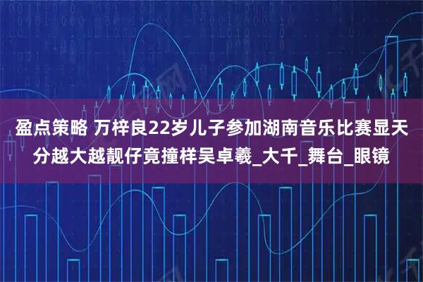 盈点策略 万梓良22岁儿子参加湖南音乐比赛显天分越大越靓仔竟撞样吴卓羲_大千_舞台_眼镜