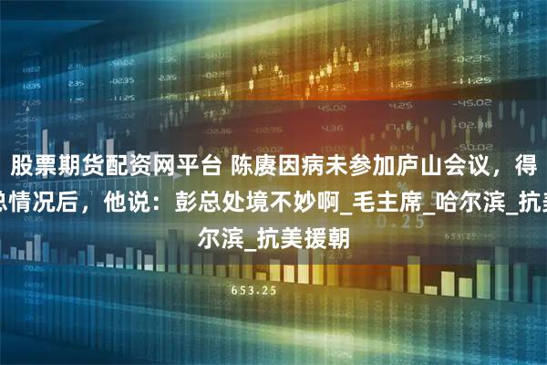股票期货配资网平台 陈赓因病未参加庐山会议，得知彭总情况后，他说：彭总处境不妙啊_毛主席_哈尔滨_抗美援朝
