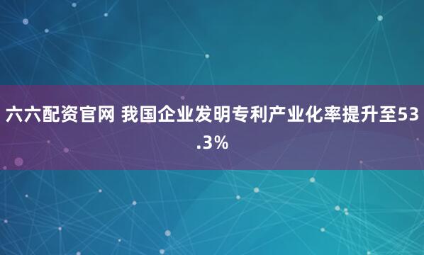 六六配资官网 我国企业发明专利产业化率提升至53.3%
