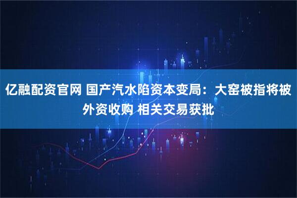 亿融配资官网 国产汽水陷资本变局：大窑被指将被外资收购 相关交易获批