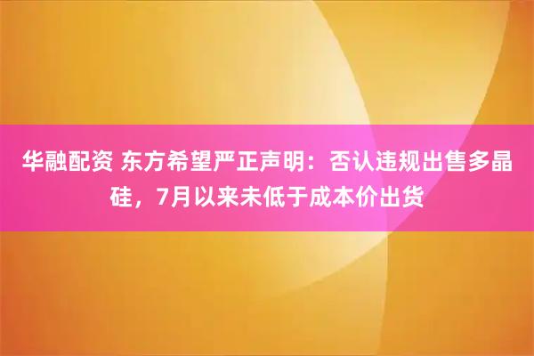 华融配资 东方希望严正声明：否认违规出售多晶硅，7月以来未低于成本价出货