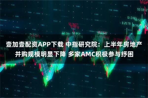 壹加壹配资APP下载 中指研究院：上半年房地产并购规模明显下降 多家AMC积极参与纾困