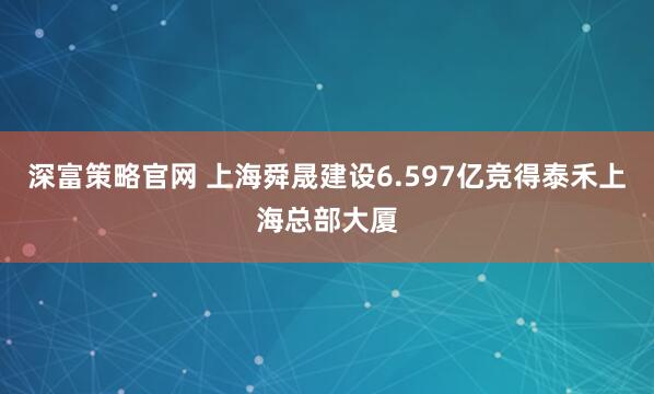 深富策略官网 上海舜晟建设6.597亿竞得泰禾上海总部大厦