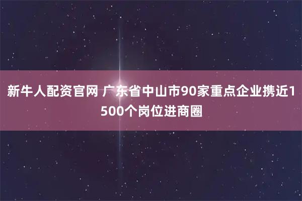 新牛人配资官网 广东省中山市90家重点企业携近1500个岗位进商圈