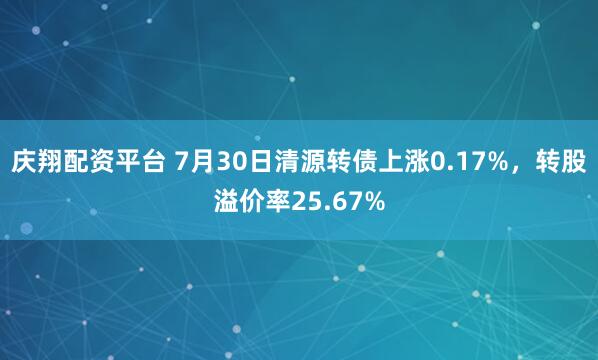 庆翔配资平台 7月30日清源转债上涨0.17%，转股溢价率25.67%