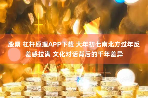 股票 杠杆原理APP下载 大年初七南北方过年反差感拉满 文化对话背后的千年差异
