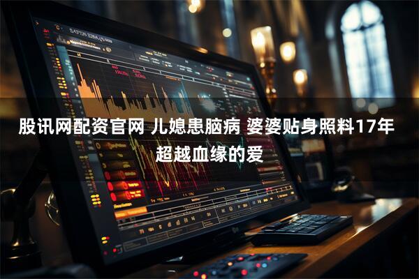 股讯网配资官网 儿媳患脑病 婆婆贴身照料17年 超越血缘的爱