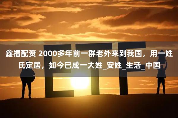 鑫福配资 2000多年前一群老外来到我国，用一姓氏定居，如今已成一大姓_安姓_生活_中国