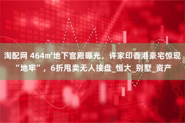 淘配网 464㎡地下宫殿曝光，许家印香港豪宅惊现“地牢”，6折甩卖无人接盘_恒大_别墅_资产