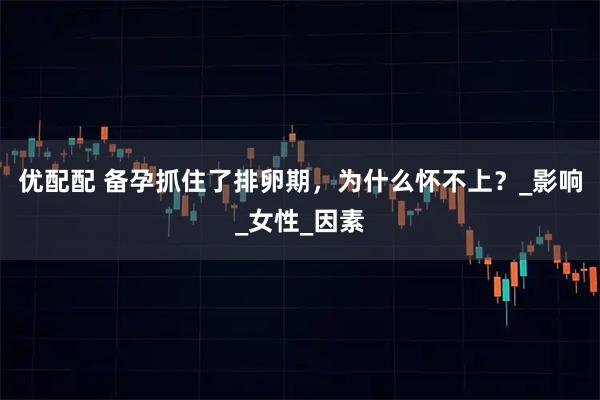 优配配 备孕抓住了排卵期，为什么怀不上？_影响_女性_因素