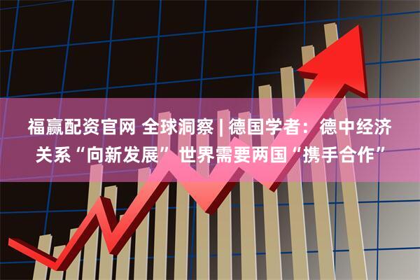 福赢配资官网 全球洞察 | 德国学者：德中经济关系“向新发展” 世界需要两国“携手合作”