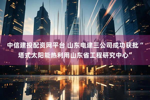 中信建投配资网平台 山东电建三公司成功获批“塔式太阳能热利用山东省工程研究中心”