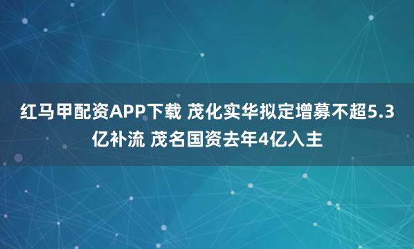 红马甲配资APP下载 茂化实华拟定增募不超5.3亿补流 茂名国资去年4亿入主