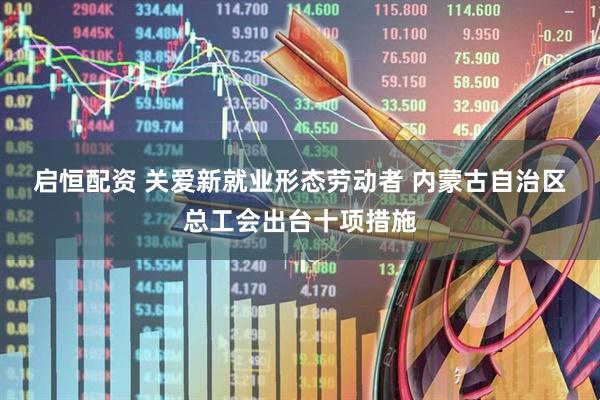 启恒配资 关爱新就业形态劳动者 内蒙古自治区总工会出台十项措施