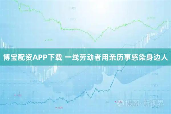 博宝配资APP下载 一线劳动者用亲历事感染身边人