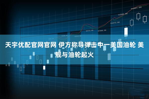 天宇优配官网官网 伊方称导弹击中一美国油轮 美舰与油轮起火