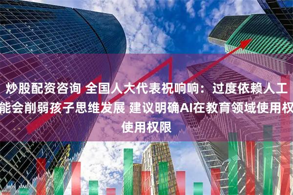 炒股配资咨询 全国人大代表祝响响：过度依赖人工智能会削弱孩子思维发展 建议明确AI在教育领域使用权限