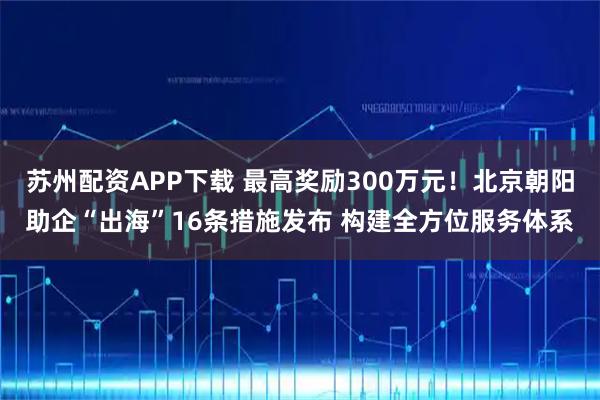 苏州配资APP下载 最高奖励300万元！北京朝阳助企“出海”16条措施发布 构建全方位服务体系
